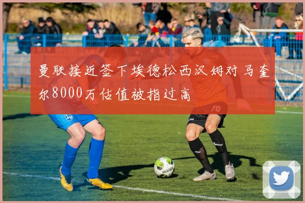 曼联接近签下埃德松西汉姆对马奎尔8000万估值被指过高