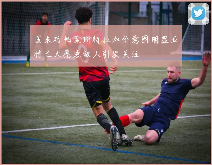 国米对帕莱斯特拉加价意图明显亚特兰大愿意放人引发关注