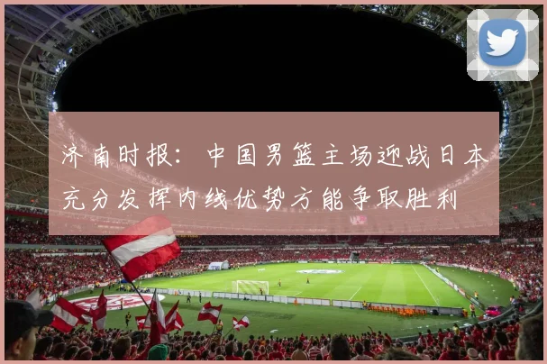 济南时报：中国男篮主场迎战日本充分发挥内线优势方能争取胜利