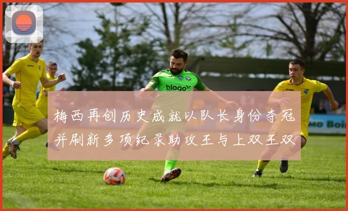 梅西再创历史成就以队长身份夺冠并刷新多项纪录助攻王与上双王双丰收
