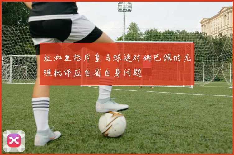 杜加里怒斥皇马球迷对姆巴佩的无理批评应自省自身问题